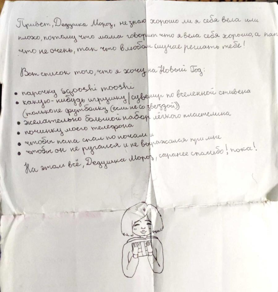 Привет, Дедцика Мороз, не знаю хорошо ли я себя вела или плохо, потому что мама говорит что я вела себя хорошо, а пап что не очень, так что в любом случае решать тебе! Вот список того, что я хочу на Новый Год: &bull; парочку sgooshi mooshi &bull; какую-нибудь игрушку / сувенир по вселенной стивена (только не футболку (если не со звездой)) &bull; желательно большой набор лёгкого пластелина &bull; починку моего телефона &bull; чтобы пана спал по почам и &bull; чтобы он не ругался и не выражался при мне На этом всё, Дедушка Моров, саранее спасибо! пока!
