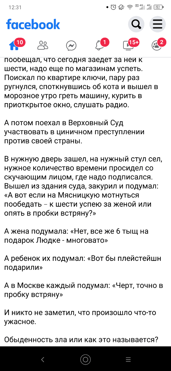12:31 facebook 10) {15+ пообещал, что сегодня заедет за неи к шести, надо еще по магазинам успеть. Поискал по квартире ключи, пару раз ругнулся, споткнувшись об кота и вышел в морозное утро греть машину, курить в приоткрытое окно, слушать радио. А потом поехал в Верховный Суд участвовать в циничном преступлении против своей страны. В нужную дверь зашел, на нужный стул сел, нужное количество времени просидел со скучающим лицом, где надо подписался. Вышел из здания суда, закурил и подумал: &laquo;А вот если на Мясницкую мотнуться пообедать - к шести успею за женой или опять в пробки встряну?&raquo; А жена подумала: &laquo;Нет, все же 6 тыщ на подарок Людке - многовато&raquo; А ребенок их подумал: &laquo;Вот бы плейстейшн подарили&raquo; А в Москве каждый подумал: &laquo;Черт, точно в пробку встряну&raquo; И никто не заметил, что произошло что-то ужасное. Обыденность зла или как это называется? =