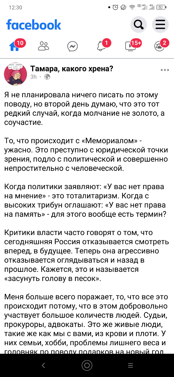 12:30 facebook 10 4G all (15+ Тамара, какого хрена? 3h・ Я не планировала ничего писать по этому поводу, но второй день думаю, что это тот редкий случай, когда молчание не золото, а соучастие. То, что происходит с «Мемориалом» - ужасно. Это преступно с юридической точки зрения, подло с политической и совершенно непростительно с человеческой. Когда политики заявляют: «У вас нет права на мнение» - это тоталитаризм. Когда с высоких трибун оглашают: «У вас нет права на память» - для этого вообще есть термин? Критики власти часто говорят о том, что сегодняшняя Россия отказывается смотреть вперед, в будущее. Теперь она агрессивно отказывается оглядываться и назад в прошлое. Кажется, это и называется «засунуть голову в песок». Меня больше всего поражает, то, что все это происходит потому, что в этом добровольно участвует большое количеств людей. Судьи, прокуроры, адвокаты. Это же живые люди, такие же как мы с вами, из крови и плоти. у них семьи, хобби, проблемы лишнего веса и головняк по поволу подарков на новый гол =