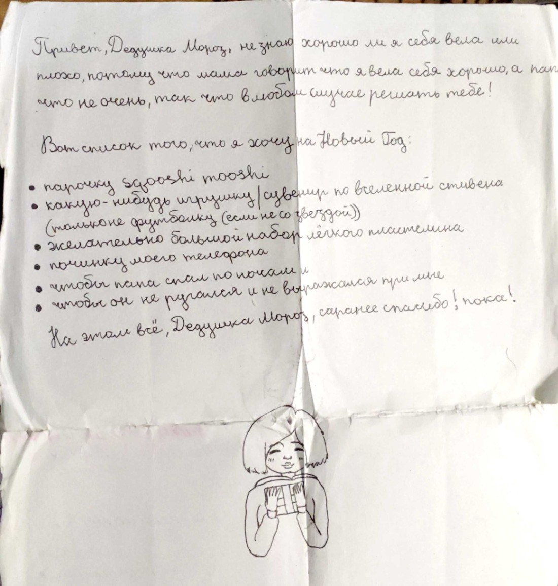 Привет, Дедцика Мороз, не знаю хорошо ли я себя вела или плохо, потому что мама говорит что я вела себя хорошо, а пап что не очень, так что в любом случае решать тебе! Вот список того, что я хочу на Новый Год: &bull; парочку sgooshi mooshi &bull; какую-нибудь игрушку / сувенир по вселенной стивена (только не футболку (если не со звездой)) &bull; желательно большой набор лёгкого пластелина &bull; починку моего телефона &bull; чтобы пана спал по почам и &bull; чтобы он не ругался и не выражался при мне На этом всё, Дедушка Моров, саранее спасибо! пока!